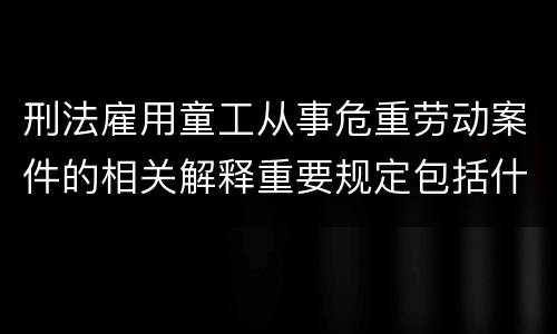 刑法雇用童工从事危重劳动案件的相关解释重要规定包括什么