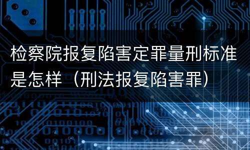 检察院报复陷害定罪量刑标准是怎样（刑法报复陷害罪）