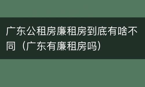 广东公租房廉租房到底有啥不同（广东有廉租房吗）