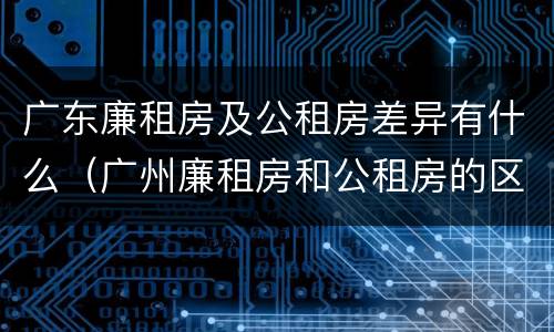 广东廉租房及公租房差异有什么（广州廉租房和公租房的区别）