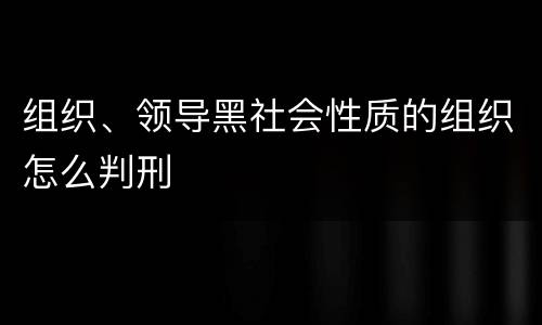 组织、领导黑社会性质的组织怎么判刑