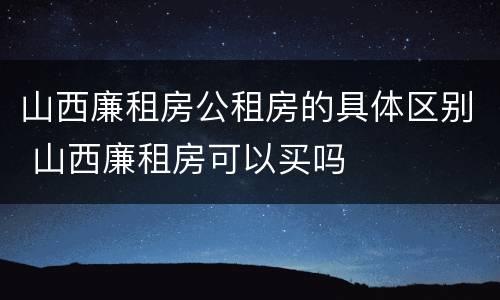 山西廉租房公租房的具体区别 山西廉租房可以买吗