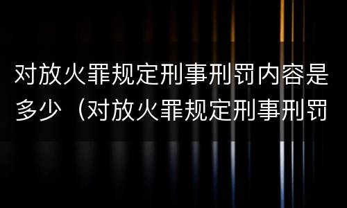 对放火罪规定刑事刑罚内容是多少（对放火罪规定刑事刑罚内容是多少个）