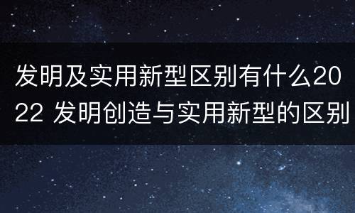 发明及实用新型区别有什么2022 发明创造与实用新型的区别