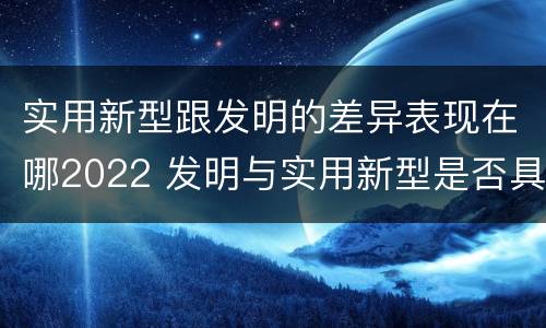 实用新型跟发明的差异表现在哪2022 发明与实用新型是否具有实用性