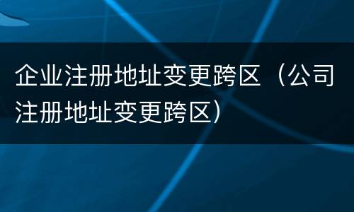 企业注册地址变更跨区（公司注册地址变更跨区）
