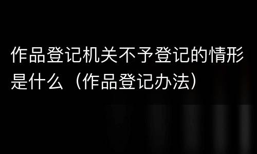 作品登记机关不予登记的情形是什么（作品登记办法）