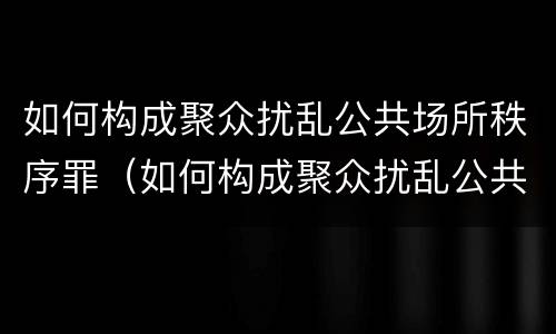如何构成聚众扰乱公共场所秩序罪（如何构成聚众扰乱公共场所秩序罪立案标准）