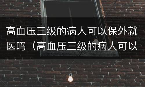 高血压三级的病人可以保外就医吗（高血压三级的病人可以保外就医吗知乎）