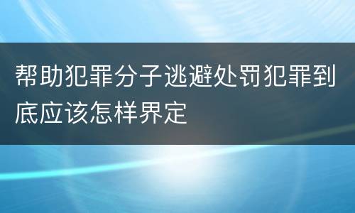 帮助犯罪分子逃避处罚犯罪到底应该怎样界定