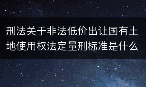 刑法关于非法低价出让国有土地使用权法定量刑标准是什么