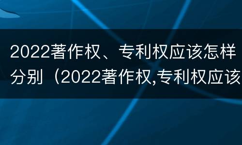 2022著作权、专利权应该怎样分别（2022著作权,专利权应该怎样分别保护）