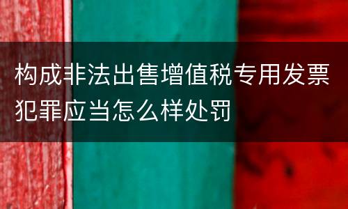 构成非法出售增值税专用发票犯罪应当怎么样处罚