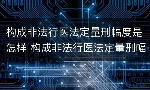 构成非法行医法定量刑幅度是怎样 构成非法行医法定量刑幅度是怎样规定的