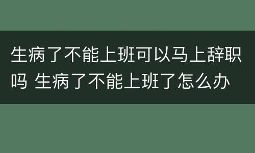 生病了不能上班可以马上辞职吗 生病了不能上班了怎么办