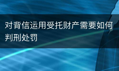 对背信运用受托财产需要如何判刑处罚