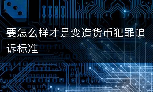 要怎么样才是变造货币犯罪追诉标准