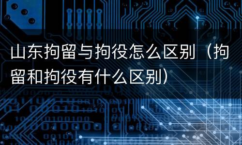 山东拘留与拘役怎么区别（拘留和拘役有什么区别）