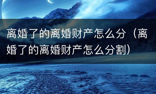 离婚了的离婚财产怎么分（离婚了的离婚财产怎么分割）