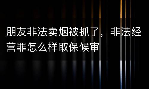 朋友非法卖烟被抓了，非法经营罪怎么样取保候审