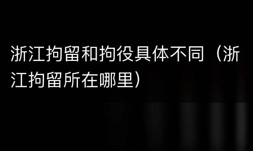 浙江拘留和拘役具体不同（浙江拘留所在哪里）