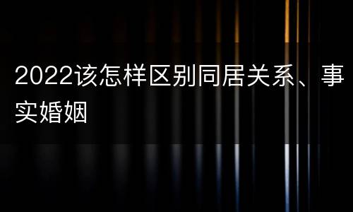 2022该怎样区别同居关系、事实婚姻