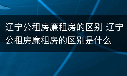 辽宁公租房廉租房的区别 辽宁公租房廉租房的区别是什么