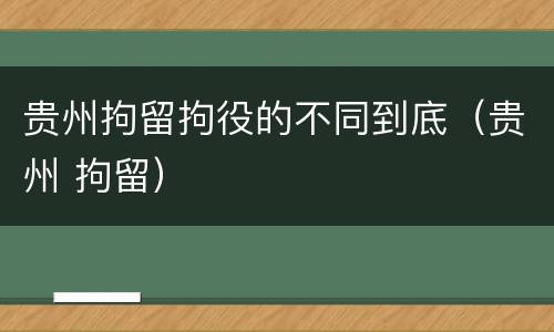 贵州拘留拘役的不同到底（贵州 拘留）