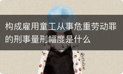 构成雇用童工从事危重劳动罪的刑事量刑幅度是什么