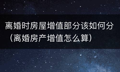 离婚时房屋增值部分该如何分（离婚房产增值怎么算）