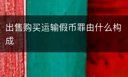 出售购买运输假币罪由什么构成