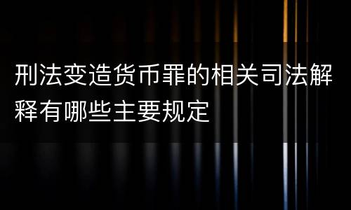 刑法变造货币罪的相关司法解释有哪些主要规定