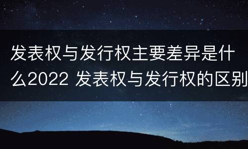 发表权与发行权主要差异是什么2022 发表权与发行权的区别