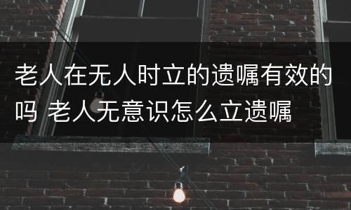 老人在无人时立的遗嘱有效的吗 老人无意识怎么立遗嘱