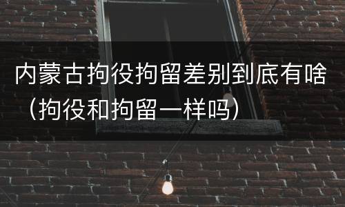 内蒙古拘役拘留差别到底有啥（拘役和拘留一样吗）