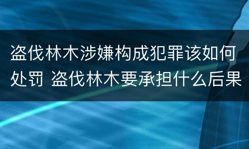 盗伐林木涉嫌构成犯罪该如何处罚 盗伐林木要承担什么后果