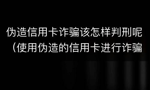 伪造信用卡诈骗该怎样判刑呢（使用伪造的信用卡进行诈骗）