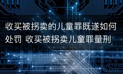 收买被拐卖的儿童罪既遂如何处罚 收买被拐卖儿童罪量刑