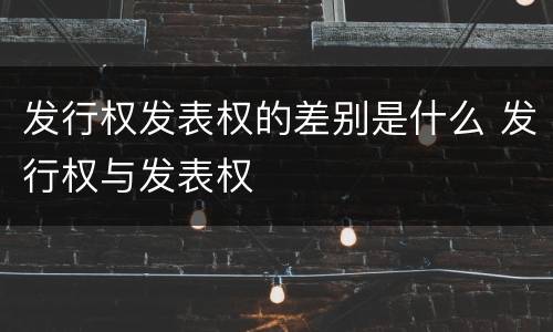 发行权发表权的差别是什么 发行权与发表权