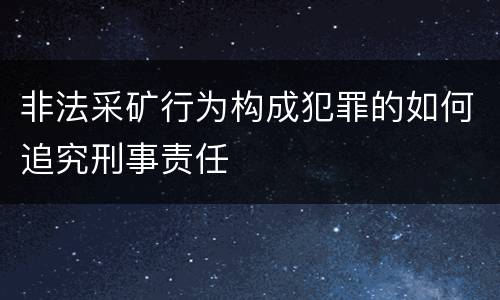 非法采矿行为构成犯罪的如何追究刑事责任