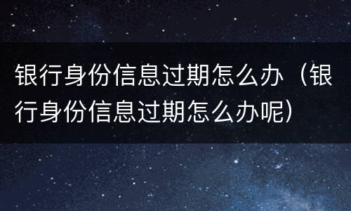 银行身份信息过期怎么办（银行身份信息过期怎么办呢）