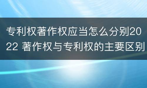 专利权著作权应当怎么分别2022 著作权与专利权的主要区别