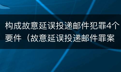 构成故意延误投递邮件犯罪4个要件（故意延误投递邮件罪案例）