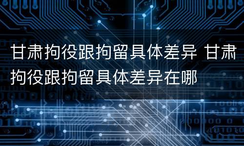 甘肃拘役跟拘留具体差异 甘肃拘役跟拘留具体差异在哪