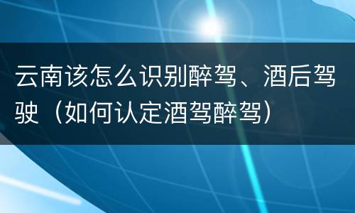 云南该怎么识别醉驾、酒后驾驶（如何认定酒驾醉驾）