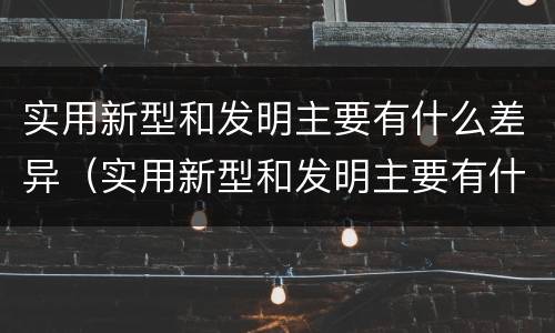 实用新型和发明主要有什么差异（实用新型和发明主要有什么差异和不足）