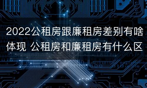 2022公租房跟廉租房差别有啥体现 公租房和廉租房有什么区别?2019年的