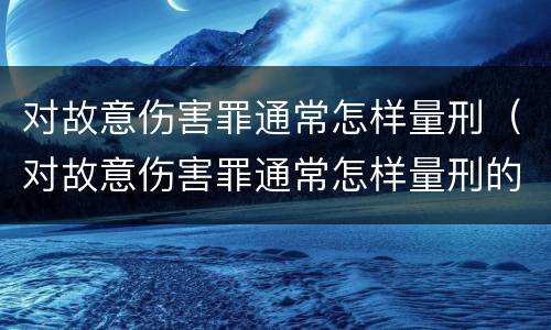 对故意伤害罪通常怎样量刑（对故意伤害罪通常怎样量刑的）