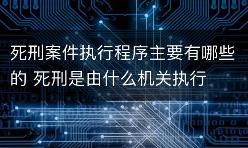 死刑案件执行程序主要有哪些的 死刑是由什么机关执行