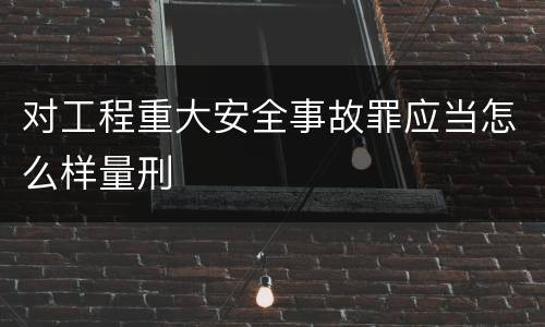对工程重大安全事故罪应当怎么样量刑